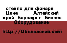 стекло для фонаря  › Цена ­ 500 - Алтайский край, Барнаул г. Бизнес » Оборудование   